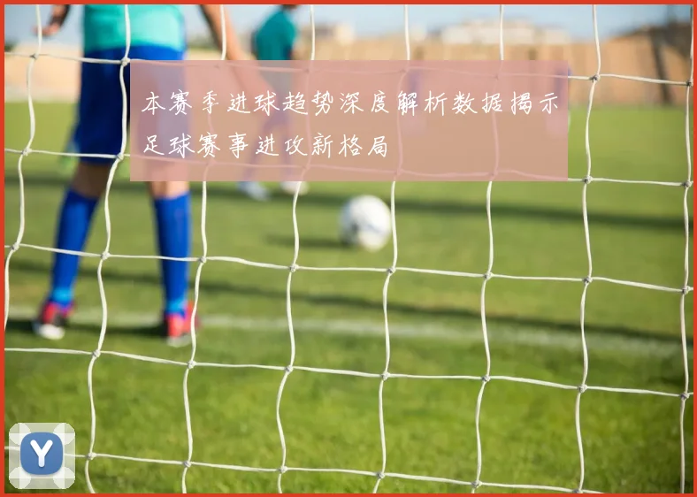 本赛季进球趋势深度解析数据揭示足球赛事进攻新格局