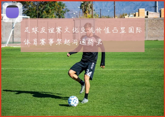 足球友谊赛文化交流价值凸显国际体育赛事架起沟通桥梁