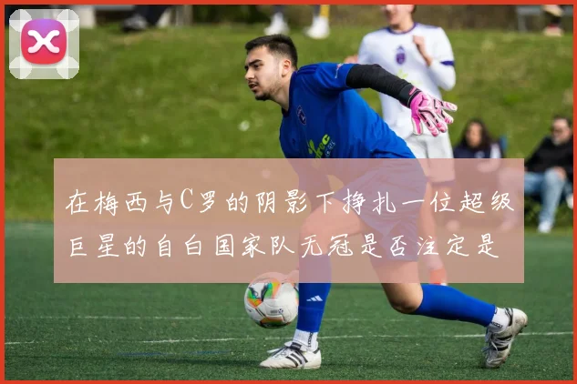 在梅西与C罗的阴影下挣扎一位超级巨星的自白国家队无冠是否注定是生涯的残缺